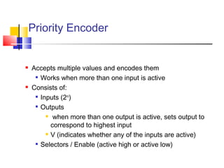  Accepts multiple values and encodes them
 Works when more than one input is active
 Consists of:
 Inputs (2n
)

Outputs
 when more than one output is active, sets output to
correspond to highest input
 V (indicates whether any of the inputs are active)
 Selectors / Enable (active high or active low)
Priority Encoder
 