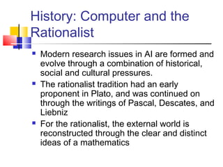 History: Computer and the
Rationalist
 Modern research issues in AI are formed and
evolve through a combination of historical,
social and cultural pressures.
 The rationalist tradition had an early
proponent in Plato, and was continued on
through the writings of Pascal, Descates, and
Liebniz
 For the rationalist, the external world is
reconstructed through the clear and distinct
ideas of a mathematics
 