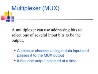 Multiplexer (MUX)
 A selector chooses a single data input and
passes it to the MUX output
 It has one output selected at a time.
A multiplexer can use addressing bits to
select one of several input bits to be the
output.
 