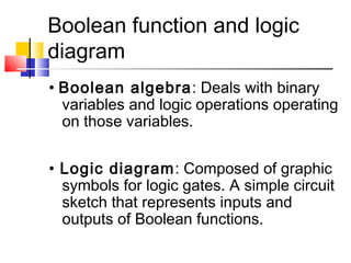 Boolean function and logic
diagram
• Boolean algebra: Deals with binary
variables and logic operations operating
on those variables.
• Logic diagram: Composed of graphic
symbols for logic gates. A simple circuit
sketch that represents inputs and
outputs of Boolean functions.
 