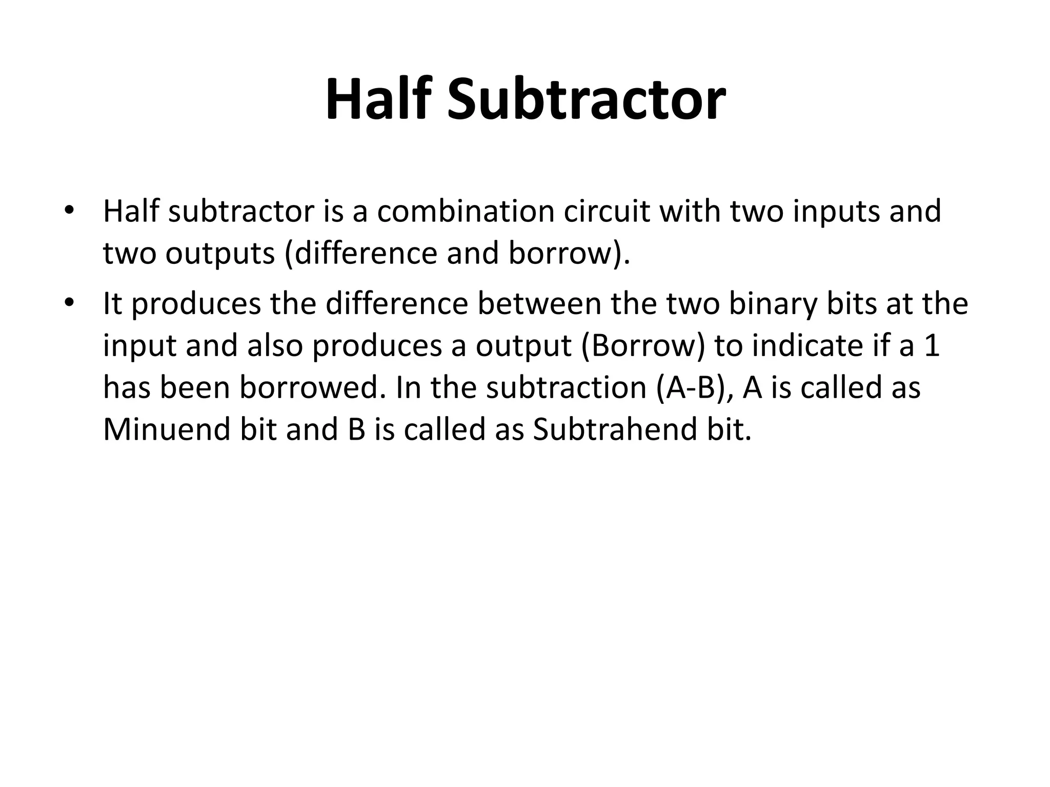 Half Subtractor
• Half subtractor is a combination circuit with two inputs and
two outputs (difference and borrow).
• It produces the difference between the two binary bits at the
input and also produces a output (Borrow) to indicate if a 1
has been borrowed. In the subtraction (A-B), A is called as
Minuend bit and B is called as Subtrahend bit.
 