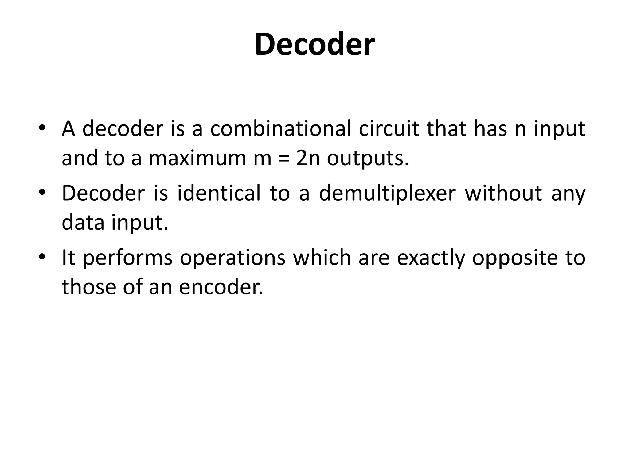 Decoder
• A decoder is a combinational circuit that has n input
and to a maximum m = 2n outputs.
• Decoder is identical to a demultiplexer without any
data input.
• It performs operations which are exactly opposite to
those of an encoder.
 