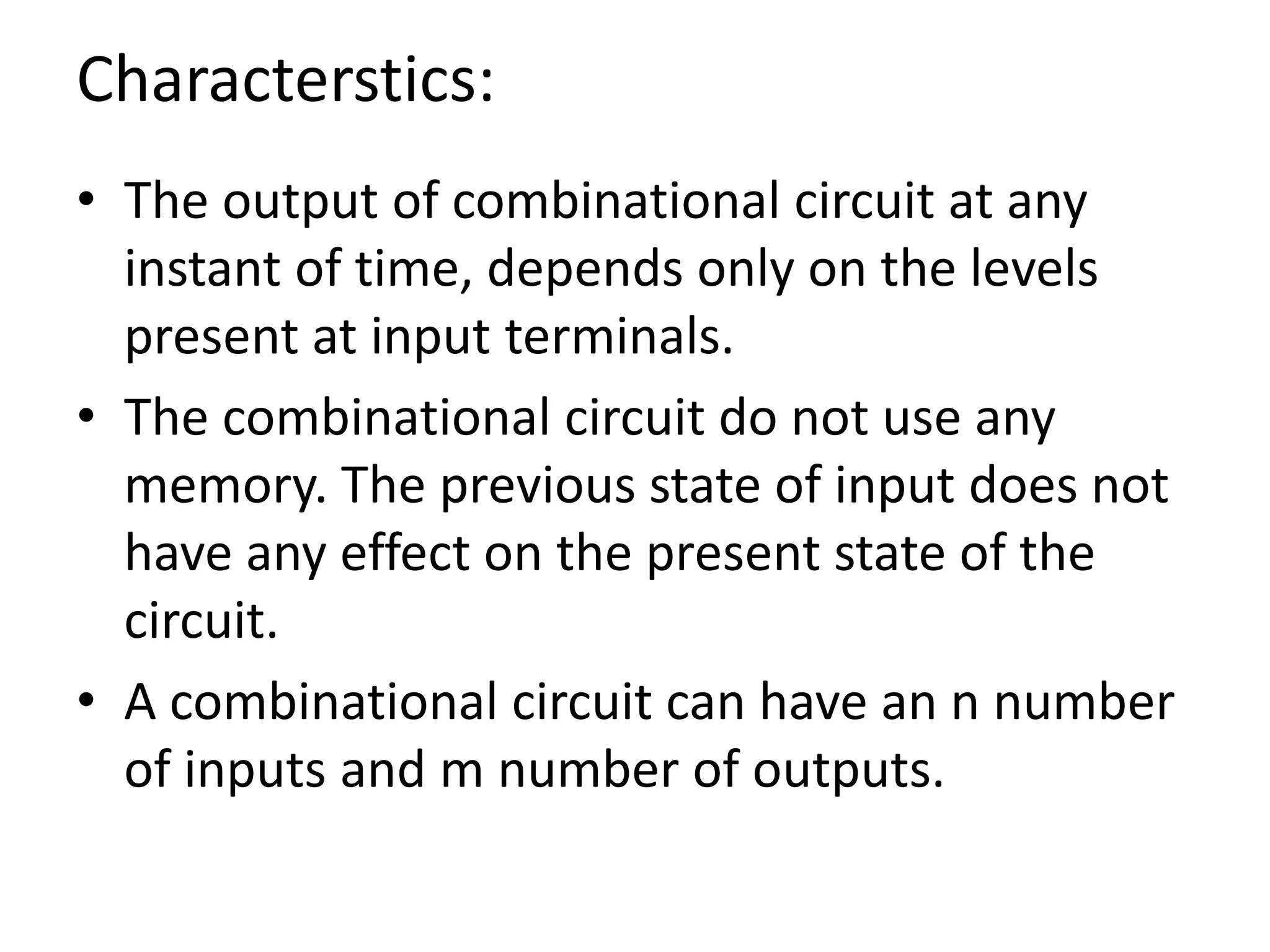 Characterstics:
• The output of combinational circuit at any
instant of time, depends only on the levels
present at input terminals.
• The combinational circuit do not use any
memory. The previous state of input does not
have any effect on the present state of the
circuit.
• A combinational circuit can have an n number
of inputs and m number of outputs.
 