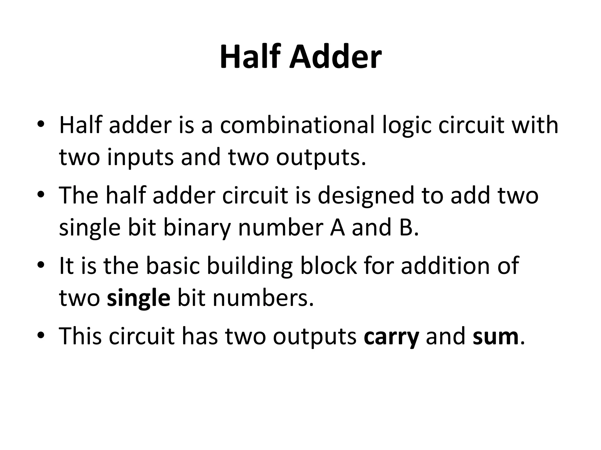 Half Adder
• Half adder is a combinational logic circuit with
two inputs and two outputs.
• The half adder circuit is designed to add two
single bit binary number A and B.
• It is the basic building block for addition of
two single bit numbers.
• This circuit has two outputs carry and sum.
 