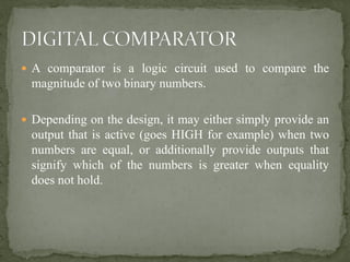  A comparator is a logic circuit used to compare the
magnitude of two binary numbers.
 Depending on the design, it may either simply provide an
output that is active (goes HIGH for example) when two
numbers are equal, or additionally provide outputs that
signify which of the numbers is greater when equality
does not hold.
 