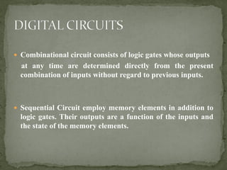  Combinational circuit consists of logic gates whose outputs
at any time are determined directly from the present
combination of inputs without regard to previous inputs.
 Sequential Circuit employ memory elements in addition to
logic gates. Their outputs are a function of the inputs and
the state of the memory elements.
 