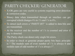  X-OR gates are very useful in systems requiring error detection
& correction codes.
 Binary data when transmitted through air interface can get
corrupted which changes 0’s to 1’s and 1’s to 0’s.
 To detect such errors a “PARITY BIT” is added to data bits and
are transmitted.
 At the receiver end the number of 1’s is counted and error if
any is detected.
 The Parity check can detect only single bit errors.
 In order to check or generate proper parity bits basic principle
is “ The modulo sum of even number of 1’s is always 0 and
modulo sum of odd number of 1’s is always 1”.
 