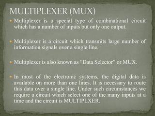  Multiplexer is a special type of combinational circuit
which has a number of inputs but only one output.
 Multiplexer is a circuit which transmits large number of
information signals over a single line.
 Multiplexer is also known as “Data Selector” or MUX.
 In most of the electronic systems, the digital data is
available on more than one lines. It is necessary to route
this data over a single line. Under such circumstances we
require a circuit which select one of the many inputs at a
time and the circuit is MULTIPLXER.
 
