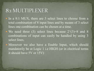  In a 8:1 MUX, there are 3 select lines to choose from a
total combination of 8 input lines and by means of 3 select
lines one combination can be chosen at a time.
 We need three (3) select lines because 2^(3)=8 and 8
combinations of input can easily be handled by using 3
select lines.
 Moreover we also have a Enable Input, which should
mandatorily be at Logic 1 i.e HIGH (or in electrical terms
it should have 5V or 15V)
 