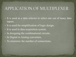  It is used as a data selector to select one out of many data
inputs.
 It is used for simplification of logic design.
 It is used in data acquisition system.
 In designing the combinational circuits.
 In Digital to Analog converters.
 To minimize the number of connections.
 
