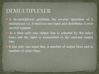  A de-multiplexer performs the reverse operation of a
multiplexer i.e. it receives one input and distributes it over
several outputs.
 At a time only one output line is selected by the select
lines and the input is transmitted to the selected output
line.
 It has only one input line, n number of output lines and m
number of select lines.
 
