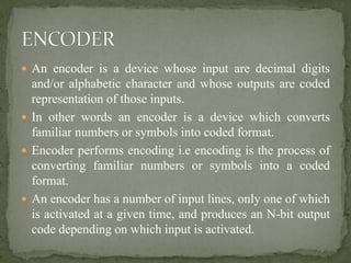  An encoder is a device whose input are decimal digits
and/or alphabetic character and whose outputs are coded
representation of those inputs.
 In other words an encoder is a device which converts
familiar numbers or symbols into coded format.
 Encoder performs encoding i.e encoding is the process of
converting familiar numbers or symbols into a coded
format.
 An encoder has a number of input lines, only one of which
is activated at a given time, and produces an N-bit output
code depending on which input is activated.
 