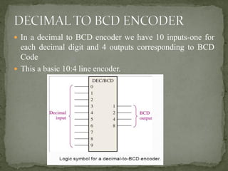  In a decimal to BCD encoder we have 10 inputs-one for
each decimal digit and 4 outputs corresponding to BCD
Code
 This a basic 10:4 line encoder.
 