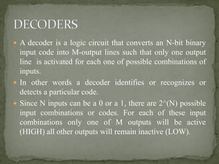  A decoder is a logic circuit that converts an N-bit binary
input code into M-output lines such that only one output
line is activated for each one of possible combinations of
inputs.
 In other words a decoder identifies or recognizes or
detects a particular code.
 Since N inputs can be a 0 or a 1, there are 2^(N) possible
input combinations or codes. For each of these input
combinations only one of M outputs will be active
(HIGH) all other outputs will remain inactive (LOW).
 