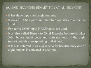  It has three inputs and eight outputs.
 It uses all AND gates and therefore outputs are all active
HIGH.
 For active LOW input NAND gates are used.
 It is also called Binary to Octal Decoder because it takes
3-bit binary input code and activates one of the eight
(octal) outputs corresponding to that code.
 It is also referred to as 1-of-8 decoder because only one of
eight outputs is activated at one time.
 