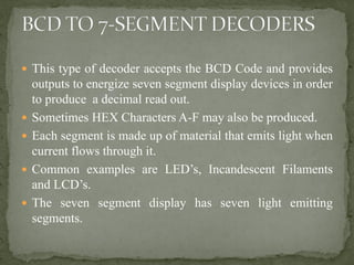  This type of decoder accepts the BCD Code and provides
outputs to energize seven segment display devices in order
to produce a decimal read out.
 Sometimes HEX Characters A-F may also be produced.
 Each segment is made up of material that emits light when
current flows through it.
 Common examples are LED’s, Incandescent Filaments
and LCD’s.
 The seven segment display has seven light emitting
segments.
 