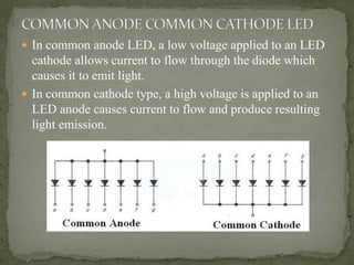  In common anode LED, a low voltage applied to an LED
cathode allows current to flow through the diode which
causes it to emit light.
 In common cathode type, a high voltage is applied to an
LED anode causes current to flow and produce resulting
light emission.
 