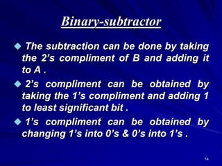 14
Binary-subtractor
 The subtraction can be done by taking
the 2’s compliment of B and adding it
to A .
 2’s compliment can be obtained by
taking the 1’s compliment and adding 1
to least significant bit .
 1’s compliment can be obtained by
changing 1’s into 0’s & 0’s into 1’s .
 
