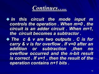 16
Continues…..
 In this circuit the mode input m
controls the operation . When m=0 , the
circuit is an adder circuit . When m=1,
the circuit becomes a subtractor .
 The c & v are two outputs . C is for
carry & v is for overflow . If v=0 after an
addition or subtraction ,then no
overflow occurred and the n-bit result
is correct . If v=1 , then the result of the
operation contains n+1 bits .
 