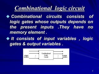 3
Combinational logic circuit
 Combinational circuits consists of
logic gates whose outputs depends on
the present inputs .They have no
memory element .
 It consists of input variables , logic
gates & output variables .
 