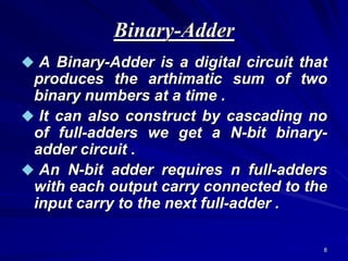 8
Binary-Adder
 A Binary-Adder is a digital circuit that
produces the arthimatic sum of two
binary numbers at a time .
 It can also construct by cascading no
of full-adders we get a N-bit binary-
adder circuit .
 An N-bit adder requires n full-adders
with each output carry connected to the
input carry to the next full-adder .
 