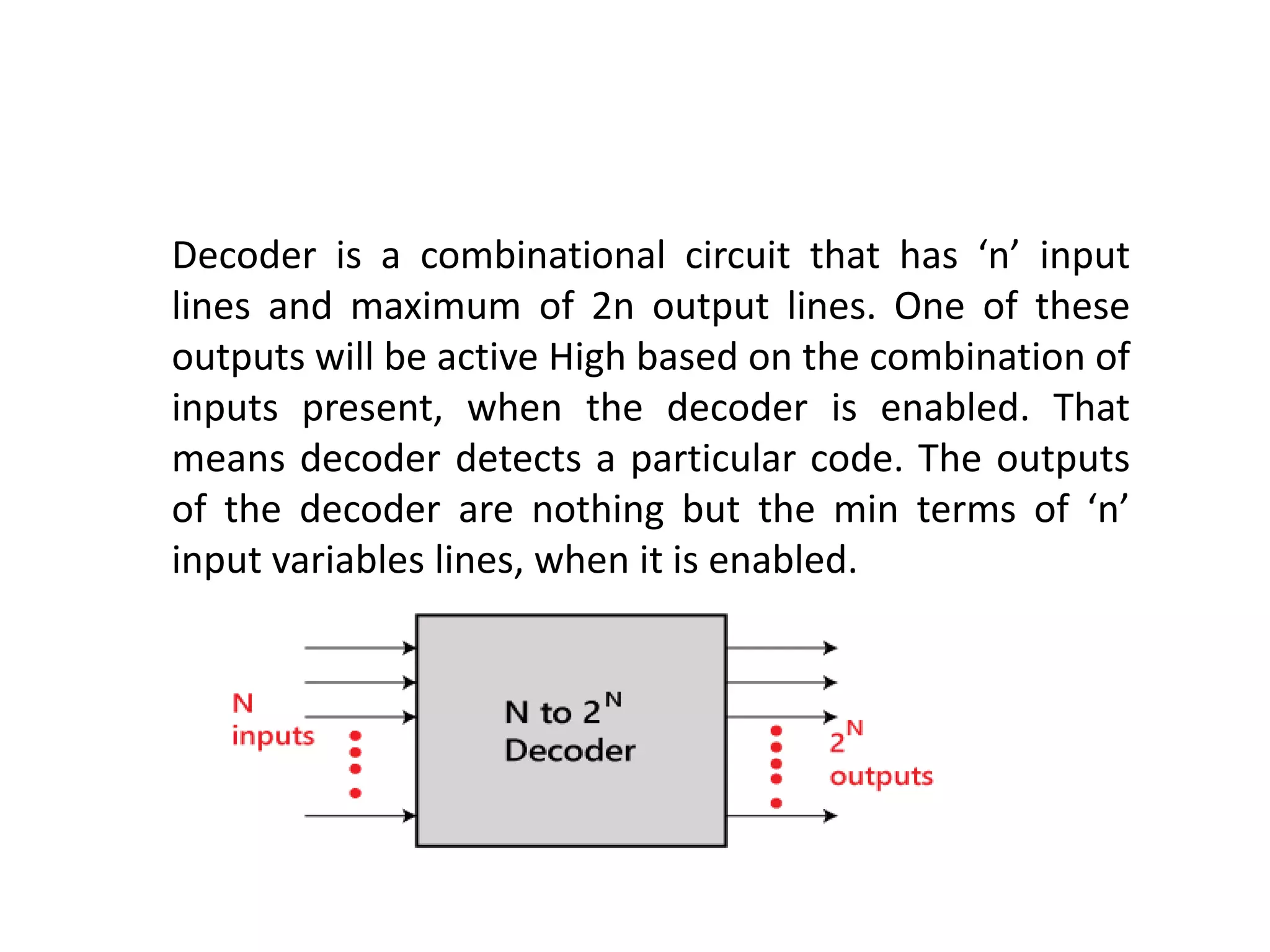 Decoder is a combinational circuit that has ‘n’ input
lines and maximum of 2n output lines. One of these
outputs will be active High based on the combination of
inputs present, when the decoder is enabled. That
means decoder detects a particular code. The outputs
of the decoder are nothing but the min terms of ‘n’
input variables lines, when it is enabled.
 