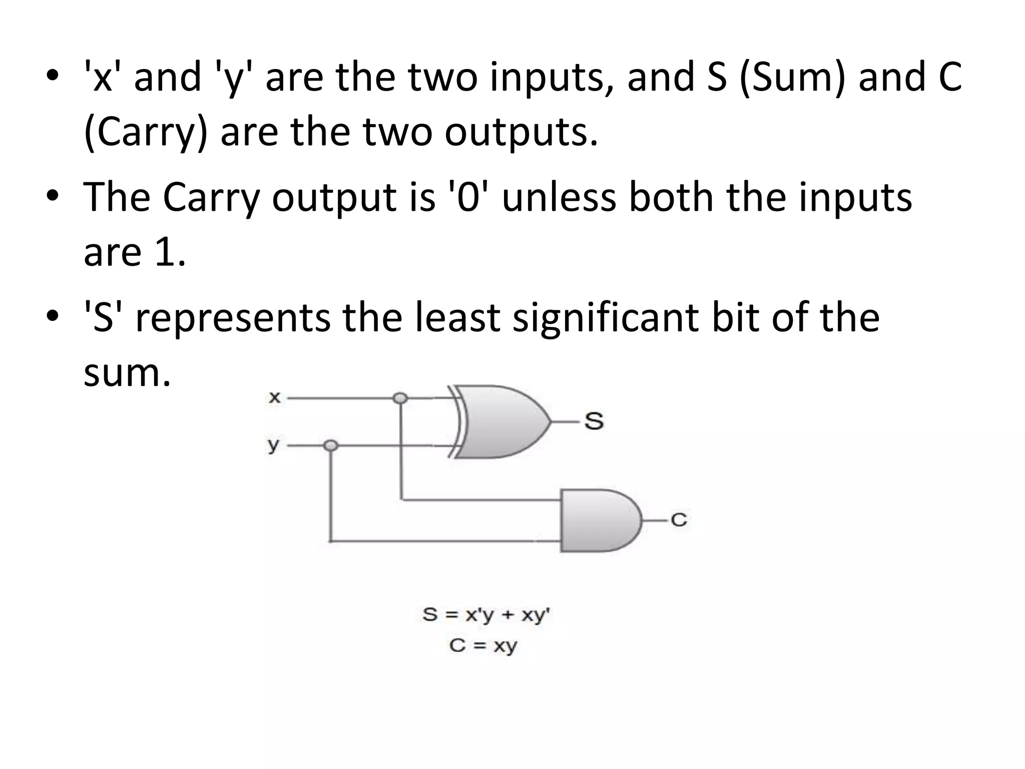 • 'x' and 'y' are the two inputs, and S (Sum) and C
(Carry) are the two outputs.
• The Carry output is '0' unless both the inputs
are 1.
• 'S' represents the least significant bit of the
sum.
 