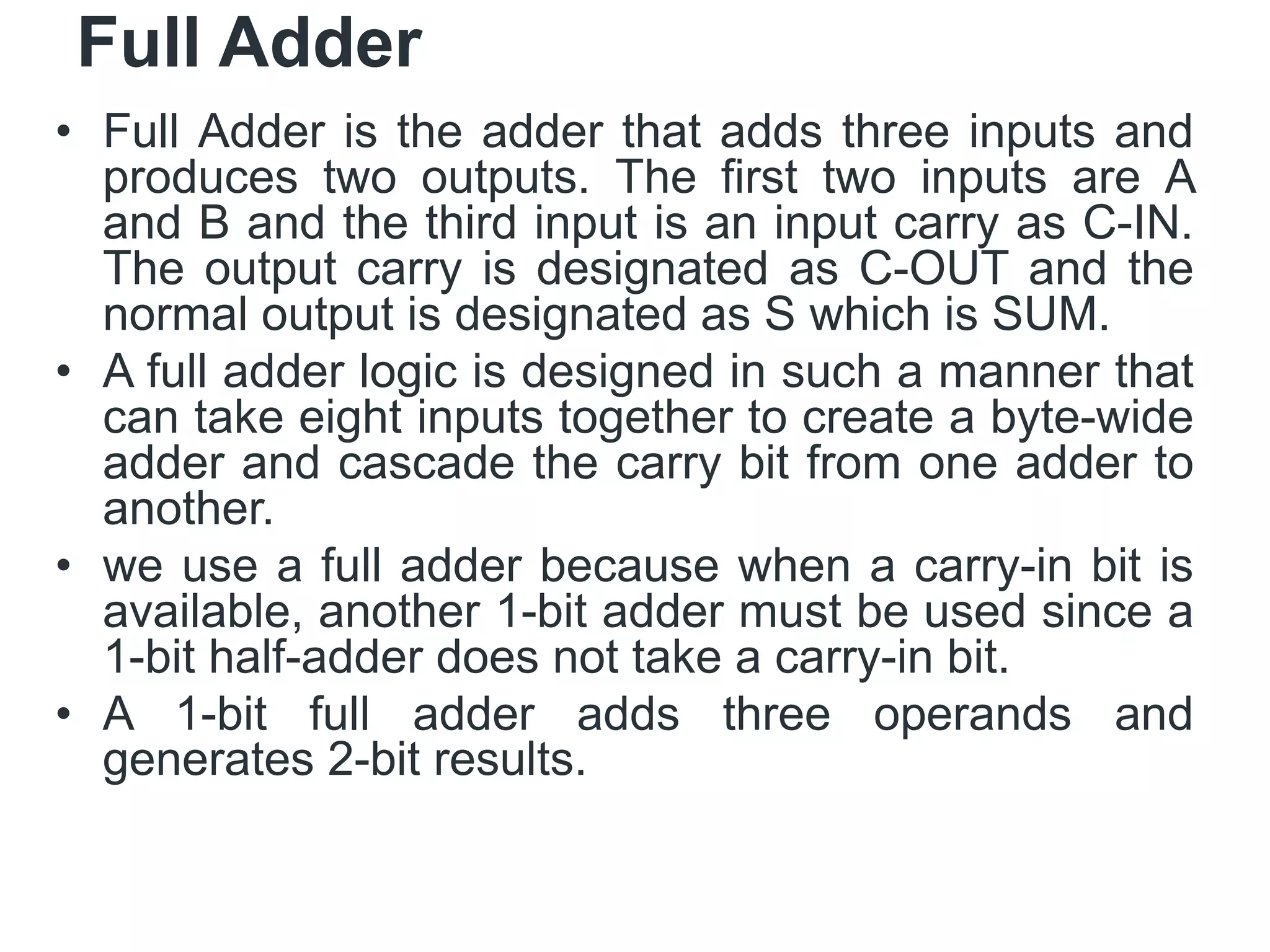 Full Adder
• Full Adder is the adder that adds three inputs and
produces two outputs. The first two inputs are A
and B and the third input is an input carry as C-IN.
The output carry is designated as C-OUT and the
normal output is designated as S which is SUM.
• A full adder logic is designed in such a manner that
can take eight inputs together to create a byte-wide
adder and cascade the carry bit from one adder to
another.
• we use a full adder because when a carry-in bit is
available, another 1-bit adder must be used since a
1-bit half-adder does not take a carry-in bit.
• A 1-bit full adder adds three operands and
generates 2-bit results.
 