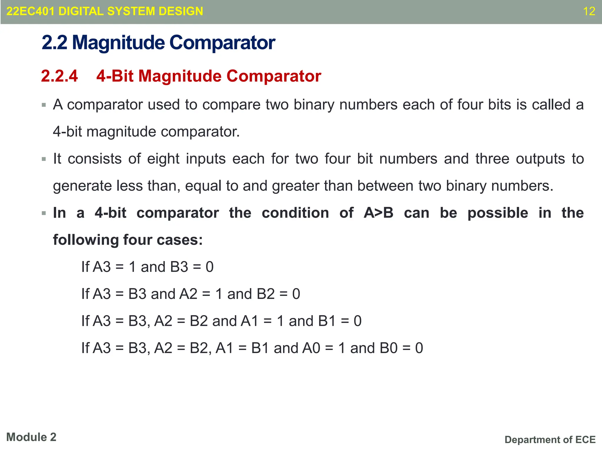 Department of ECE
2.2 Magnitude Comparator
2.2.4 4-Bit Magnitude Comparator
 A comparator used to compare two binary numbers each of four bits is called a
4-bit magnitude comparator.
 It consists of eight inputs each for two four bit numbers and three outputs to
generate less than, equal to and greater than between two binary numbers.
 In a 4-bit comparator the condition of A>B can be possible in the
following four cases:
If A3 = 1 and B3 = 0
If A3 = B3 and A2 = 1 and B2 = 0
If A3 = B3, A2 = B2 and A1 = 1 and B1 = 0
If A3 = B3, A2 = B2, A1 = B1 and A0 = 1 and B0 = 0
12
Module 2
22EC401 DIGITAL SYSTEM DESIGN
 