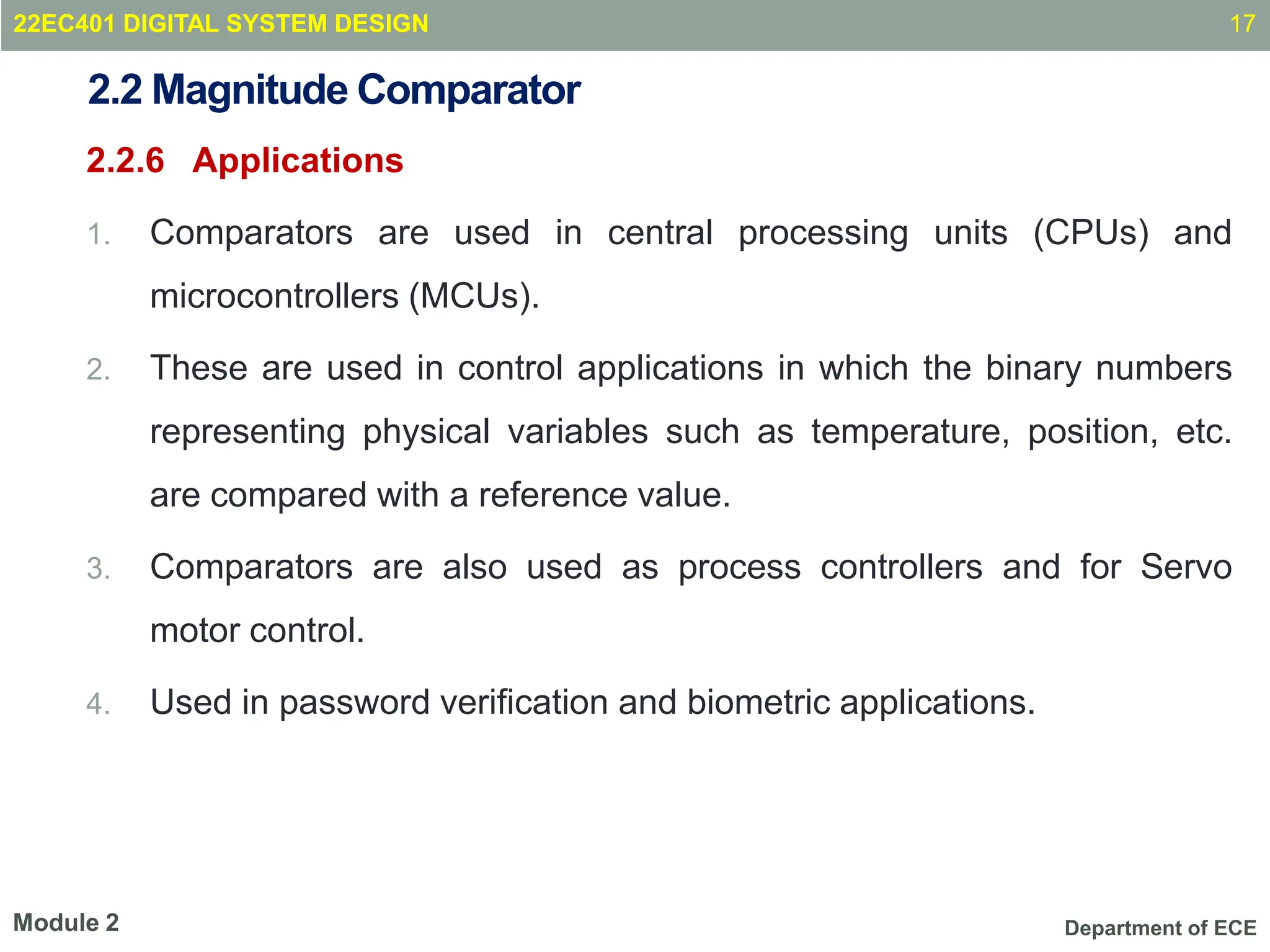 Department of ECE
2.2 Magnitude Comparator
2.2.6 Applications
1. Comparators are used in central processing units (CPUs) and
microcontrollers (MCUs).
2. These are used in control applications in which the binary numbers
representing physical variables such as temperature, position, etc.
are compared with a reference value.
3. Comparators are also used as process controllers and for Servo
motor control.
4. Used in password verification and biometric applications.
17
Module 2
22EC401 DIGITAL SYSTEM DESIGN
 