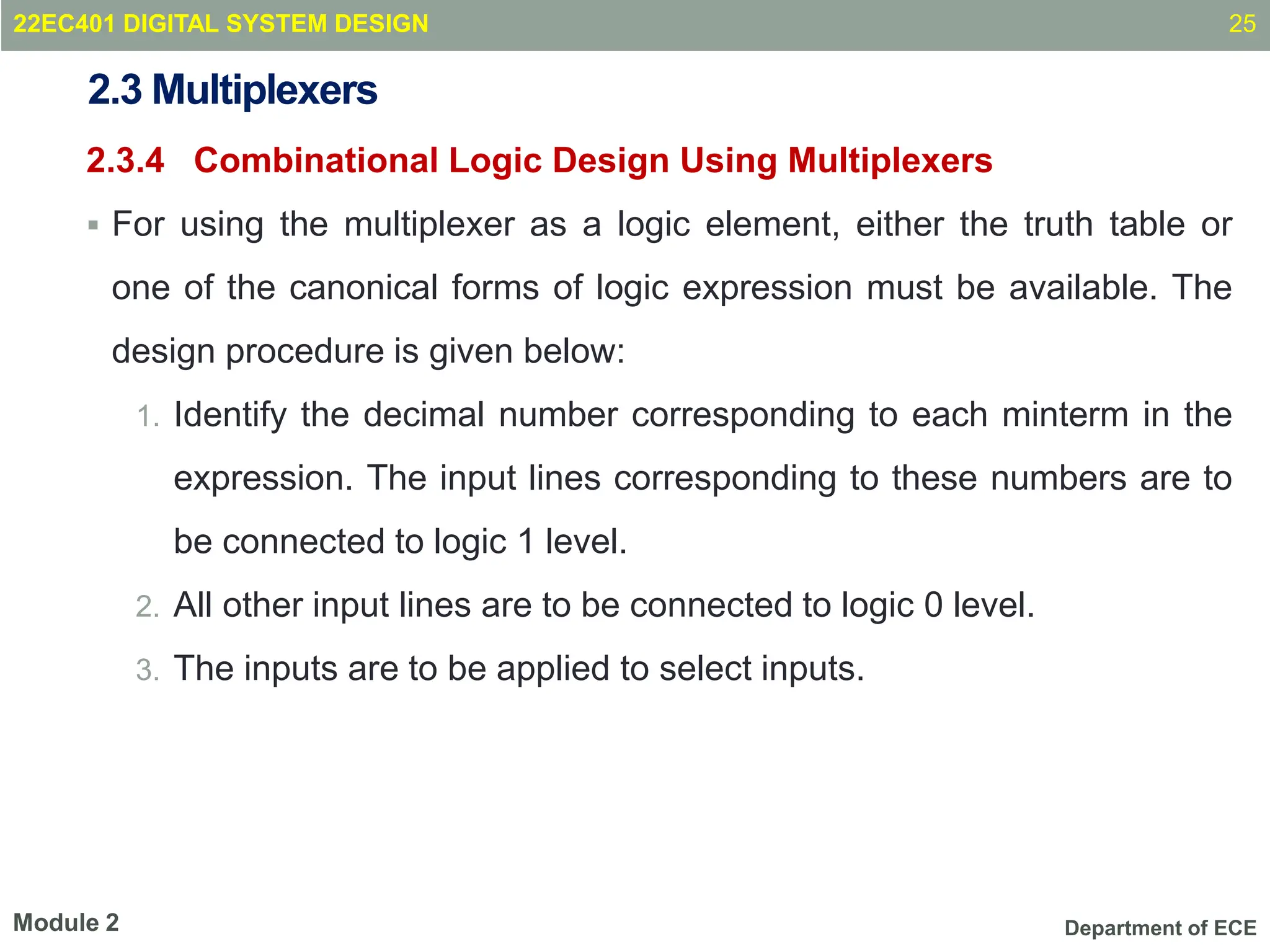Department of ECE
2.3 Multiplexers
2.3.4 Combinational Logic Design Using Multiplexers
 For using the multiplexer as a logic element, either the truth table or
one of the canonical forms of logic expression must be available. The
design procedure is given below:
1. Identify the decimal number corresponding to each minterm in the
expression. The input lines corresponding to these numbers are to
be connected to logic 1 level.
2. All other input lines are to be connected to logic 0 level.
3. The inputs are to be applied to select inputs.
25
Module 2
22EC401 DIGITAL SYSTEM DESIGN
 