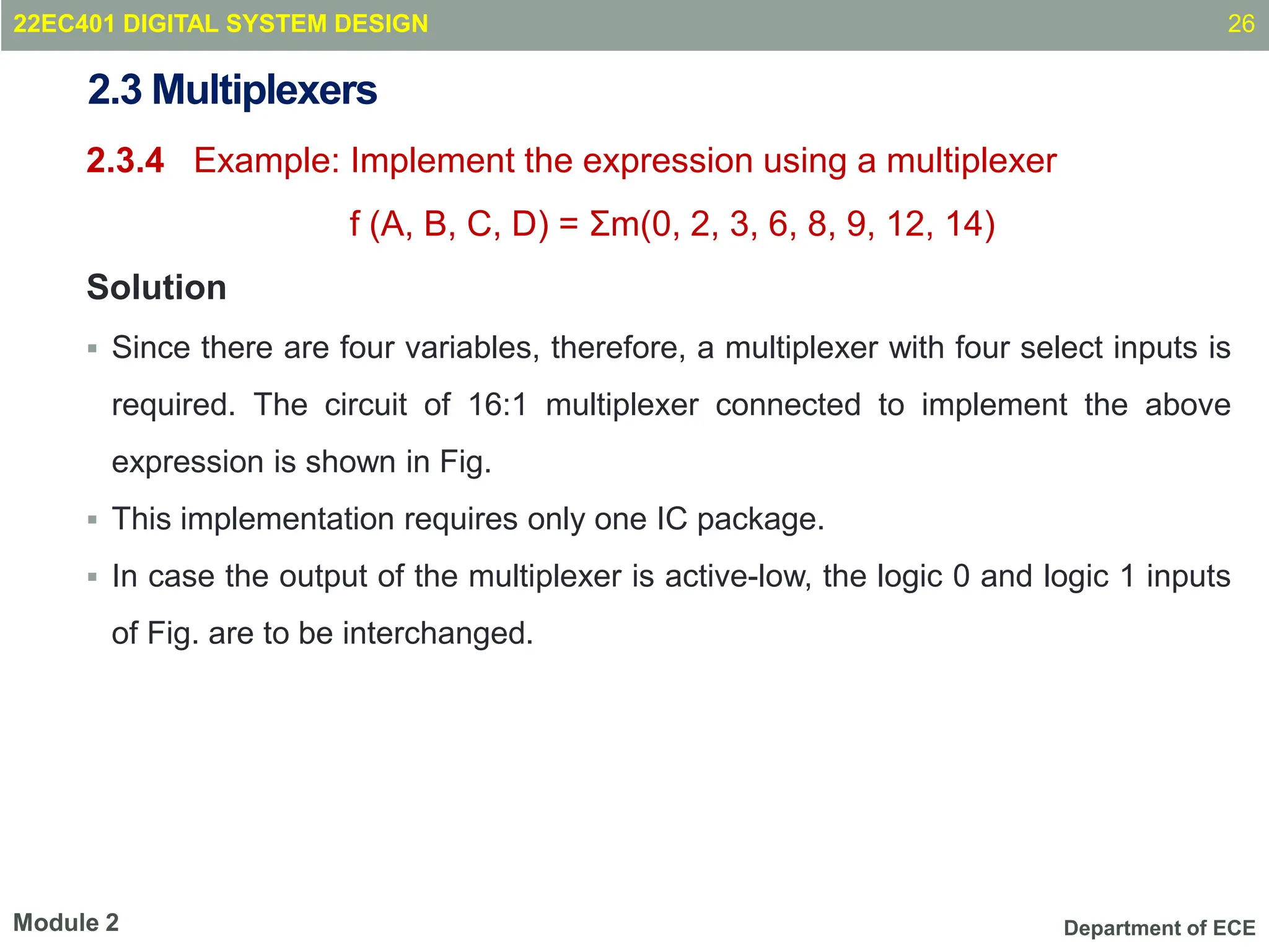 Department of ECE
2.3 Multiplexers
2.3.4 Example: Implement the expression using a multiplexer
f (A, B, C, D) = Σm(0, 2, 3, 6, 8, 9, 12, 14)
Solution
 Since there are four variables, therefore, a multiplexer with four select inputs is
required. The circuit of 16:1 multiplexer connected to implement the above
expression is shown in Fig.
 This implementation requires only one IC package.
 In case the output of the multiplexer is active-low, the logic 0 and logic 1 inputs
of Fig. are to be interchanged.
26
Module 2
22EC401 DIGITAL SYSTEM DESIGN
 