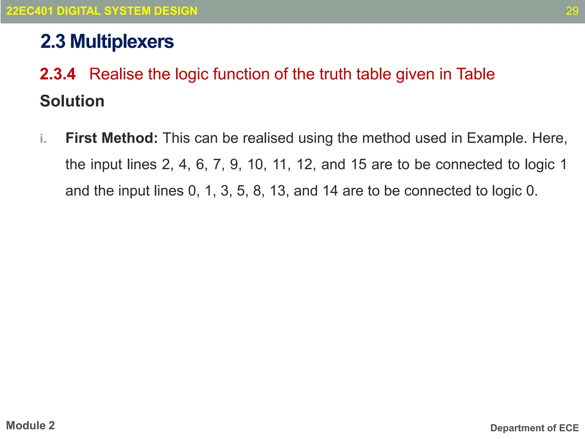 Department of ECE
2.3 Multiplexers
2.3.4 Realise the logic function of the truth table given in Table
Solution
i. First Method: This can be realised using the method used in Example. Here,
the input lines 2, 4, 6, 7, 9, 10, 11, 12, and 15 are to be connected to logic 1
and the input lines 0, 1, 3, 5, 8, 13, and 14 are to be connected to logic 0.
29
Module 2
22EC401 DIGITAL SYSTEM DESIGN
 