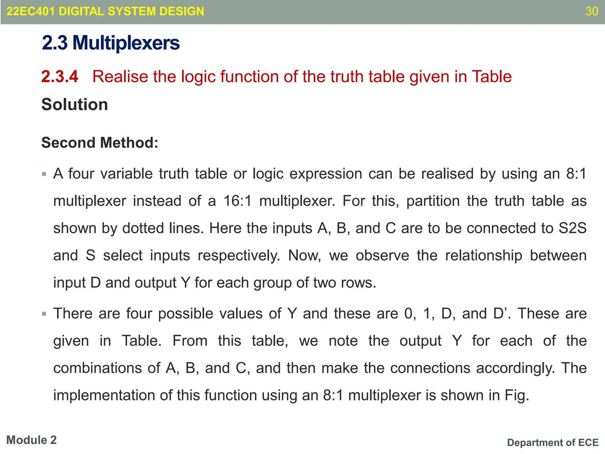 Department of ECE
2.3 Multiplexers
2.3.4 Realise the logic function of the truth table given in Table
Solution
Second Method:
 A four variable truth table or logic expression can be realised by using an 8:1
multiplexer instead of a 16:1 multiplexer. For this, partition the truth table as
shown by dotted lines. Here the inputs A, B, and C are to be connected to S2S
and S select inputs respectively. Now, we observe the relationship between
input D and output Y for each group of two rows.
 There are four possible values of Y and these are 0, 1, D, and D’. These are
given in Table. From this table, we note the output Y for each of the
combinations of A, B, and C, and then make the connections accordingly. The
implementation of this function using an 8:1 multiplexer is shown in Fig.
30
Module 2
22EC401 DIGITAL SYSTEM DESIGN
 