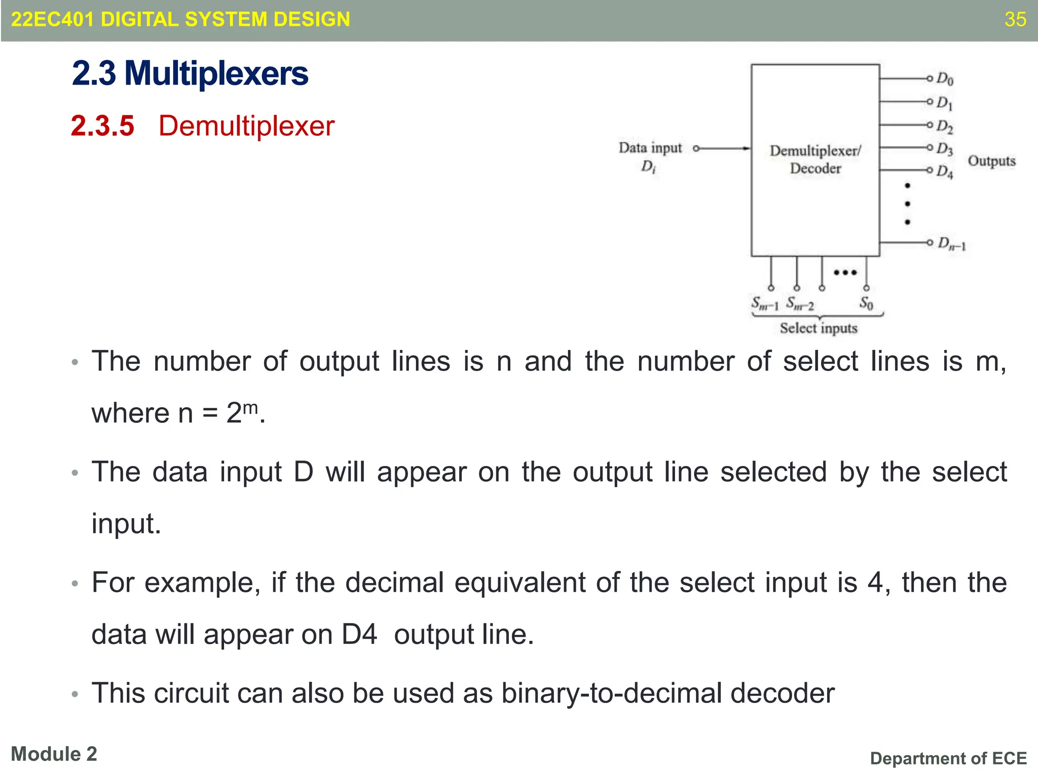Department of ECE
2.3 Multiplexers
2.3.5 Demultiplexer
• The number of output lines is n and the number of select lines is m,
where n = 2m.
• The data input D will appear on the output line selected by the select
input.
• For example, if the decimal equivalent of the select input is 4, then the
data will appear on D4 output line.
• This circuit can also be used as binary-to-decimal decoder
35
Module 2
22EC401 DIGITAL SYSTEM DESIGN
 