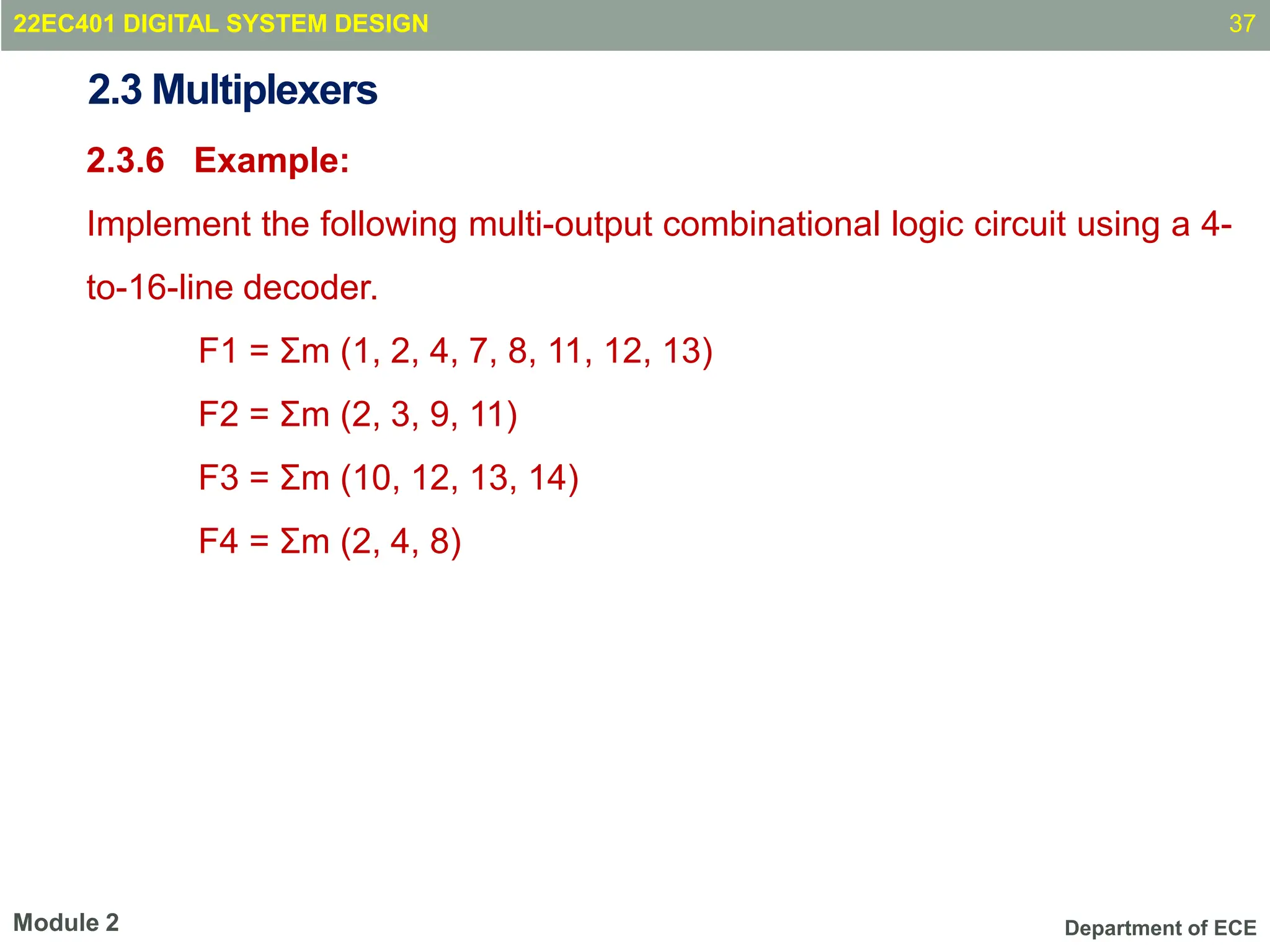 Department of ECE
2.3 Multiplexers
2.3.6 Example:
Implement the following multi-output combinational logic circuit using a 4-
to-16-line decoder.
F1 = Σm (1, 2, 4, 7, 8, 11, 12, 13)
F2 = Σm (2, 3, 9, 11)
F3 = Σm (10, 12, 13, 14)
F4 = Σm (2, 4, 8)
37
Module 2
22EC401 DIGITAL SYSTEM DESIGN
 