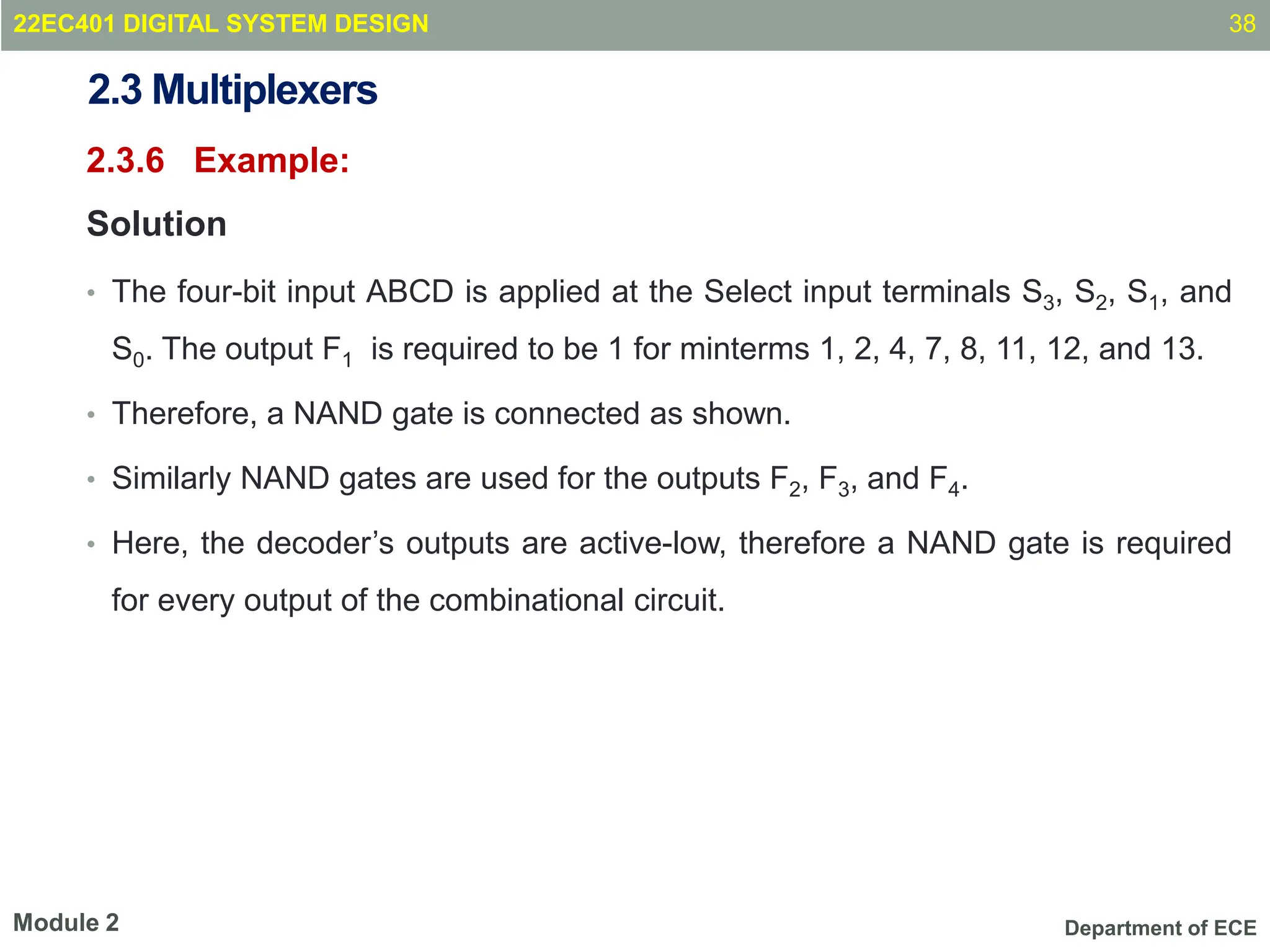 Department of ECE
2.3 Multiplexers
2.3.6 Example:
Solution
• The four-bit input ABCD is applied at the Select input terminals S3, S2, S1, and
S0. The output F1 is required to be 1 for minterms 1, 2, 4, 7, 8, 11, 12, and 13.
• Therefore, a NAND gate is connected as shown.
• Similarly NAND gates are used for the outputs F2, F3, and F4.
• Here, the decoder’s outputs are active-low, therefore a NAND gate is required
for every output of the combinational circuit.
38
Module 2
22EC401 DIGITAL SYSTEM DESIGN
 