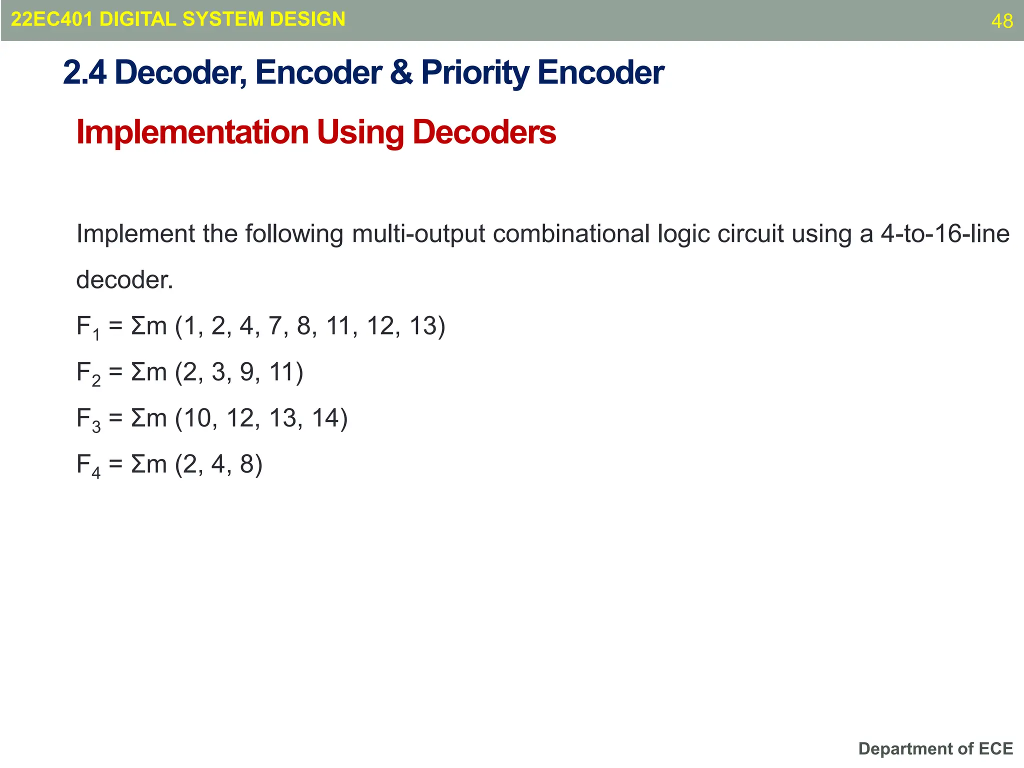 Department of ECE
Implementation Using Decoders
22EC401 DIGITAL SYSTEM DESIGN
Implement the following multi-output combinational logic circuit using a 4-to-16-line
decoder.
F1 = Σm (1, 2, 4, 7, 8, 11, 12, 13)
F2 = Σm (2, 3, 9, 11)
F3 = Σm (10, 12, 13, 14)
F4 = Σm (2, 4, 8)
2.4 Decoder, Encoder & Priority Encoder
48
 