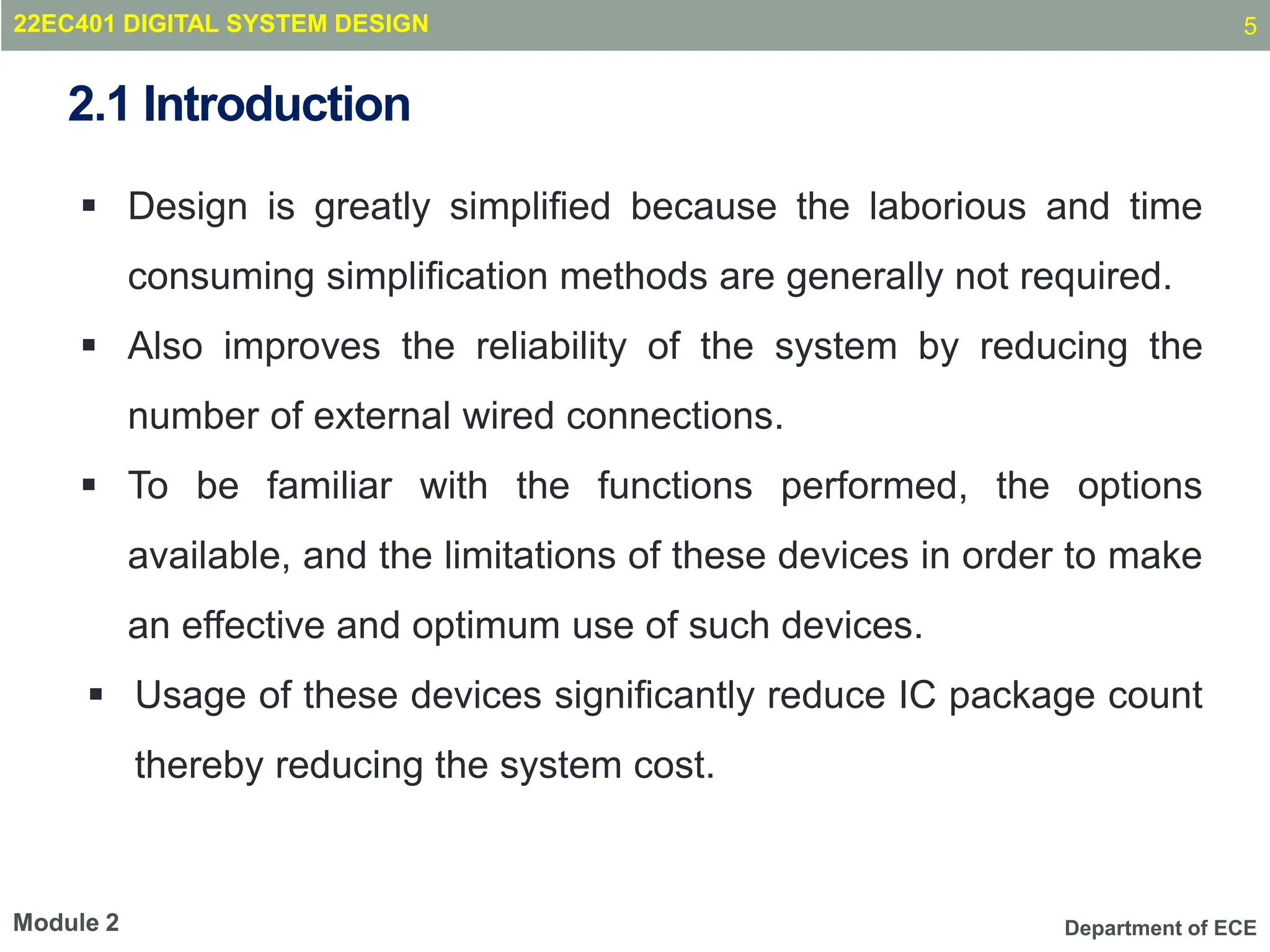 Department of ECE
2.1 Introduction
 Design is greatly simpliﬁed because the laborious and time
consuming simpliﬁcation methods are generally not required.
 Also improves the reliability of the system by reducing the
number of external wired connections.
 To be familiar with the functions performed, the options
available, and the limitations of these devices in order to make
an effective and optimum use of such devices.
 Usage of these devices signiﬁcantly reduce IC package count
thereby reducing the system cost.
5
Module 2
22EC401 DIGITAL SYSTEM DESIGN
 