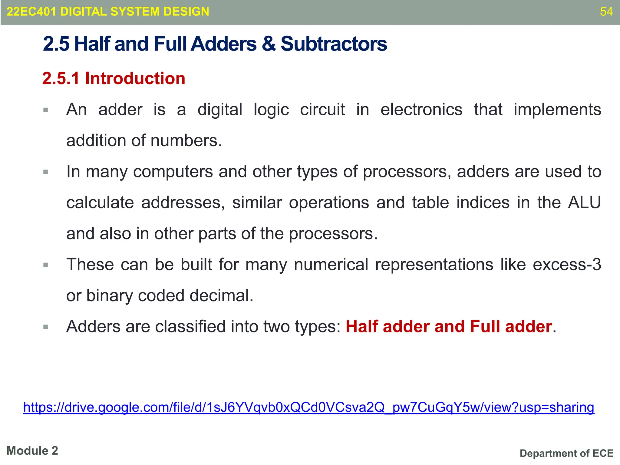 Department of ECE
2.5 Half and FullAdders & Subtractors
2.5.1 Introduction
 An adder is a digital logic circuit in electronics that implements
addition of numbers.
 In many computers and other types of processors, adders are used to
calculate addresses, similar operations and table indices in the ALU
and also in other parts of the processors.
 These can be built for many numerical representations like excess-3
or binary coded decimal.
 Adders are classified into two types: Half adder and Full adder.
54
Module 2
22EC401 DIGITAL SYSTEM DESIGN
https://drive.google.com/file/d/1sJ6YVqvb0xQCd0VCsva2Q_pw7CuGqY5w/view?usp=sharing
 