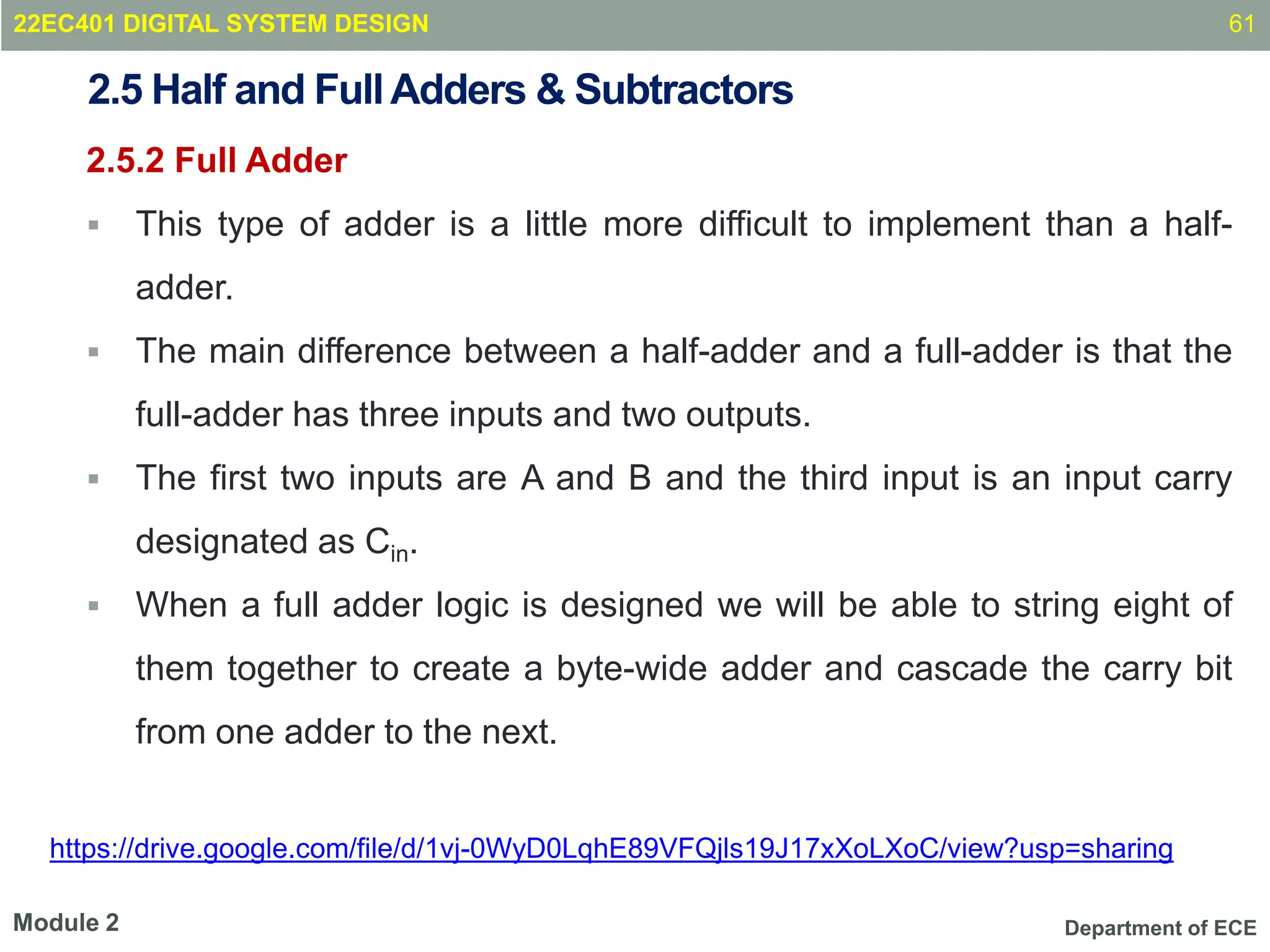 Department of ECE
2.5 Half and FullAdders & Subtractors
2.5.2 Full Adder
 This type of adder is a little more difficult to implement than a half-
adder.
 The main difference between a half-adder and a full-adder is that the
full-adder has three inputs and two outputs.
 The first two inputs are A and B and the third input is an input carry
designated as Cin.
 When a full adder logic is designed we will be able to string eight of
them together to create a byte-wide adder and cascade the carry bit
from one adder to the next.
61
Module 2
22EC401 DIGITAL SYSTEM DESIGN
https://drive.google.com/file/d/1vj-0WyD0LqhE89VFQjls19J17xXoLXoC/view?usp=sharing
 