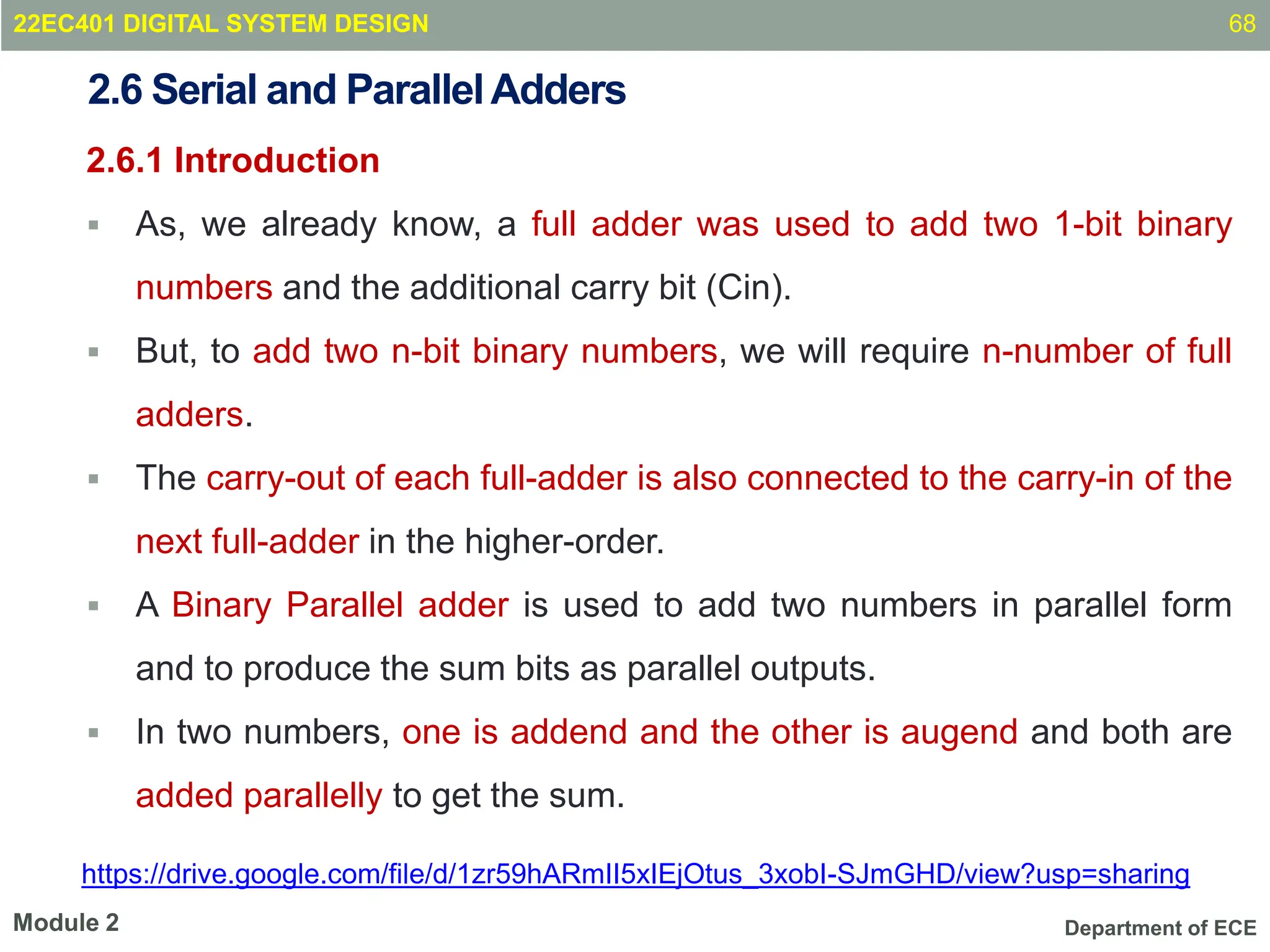 Department of ECE
2.6.1 Introduction
 As, we already know, a full adder was used to add two 1-bit binary
numbers and the additional carry bit (Cin).
 But, to add two n-bit binary numbers, we will require n-number of full
adders.
 The carry-out of each full-adder is also connected to the carry-in of the
next full-adder in the higher-order.
 A Binary Parallel adder is used to add two numbers in parallel form
and to produce the sum bits as parallel outputs.
 In two numbers, one is addend and the other is augend and both are
added parallelly to get the sum.
68
Module 2
2.6 Serial and ParallelAdders
22EC401 DIGITAL SYSTEM DESIGN
https://drive.google.com/file/d/1zr59hARmII5xIEjOtus_3xobI-SJmGHD/view?usp=sharing
 