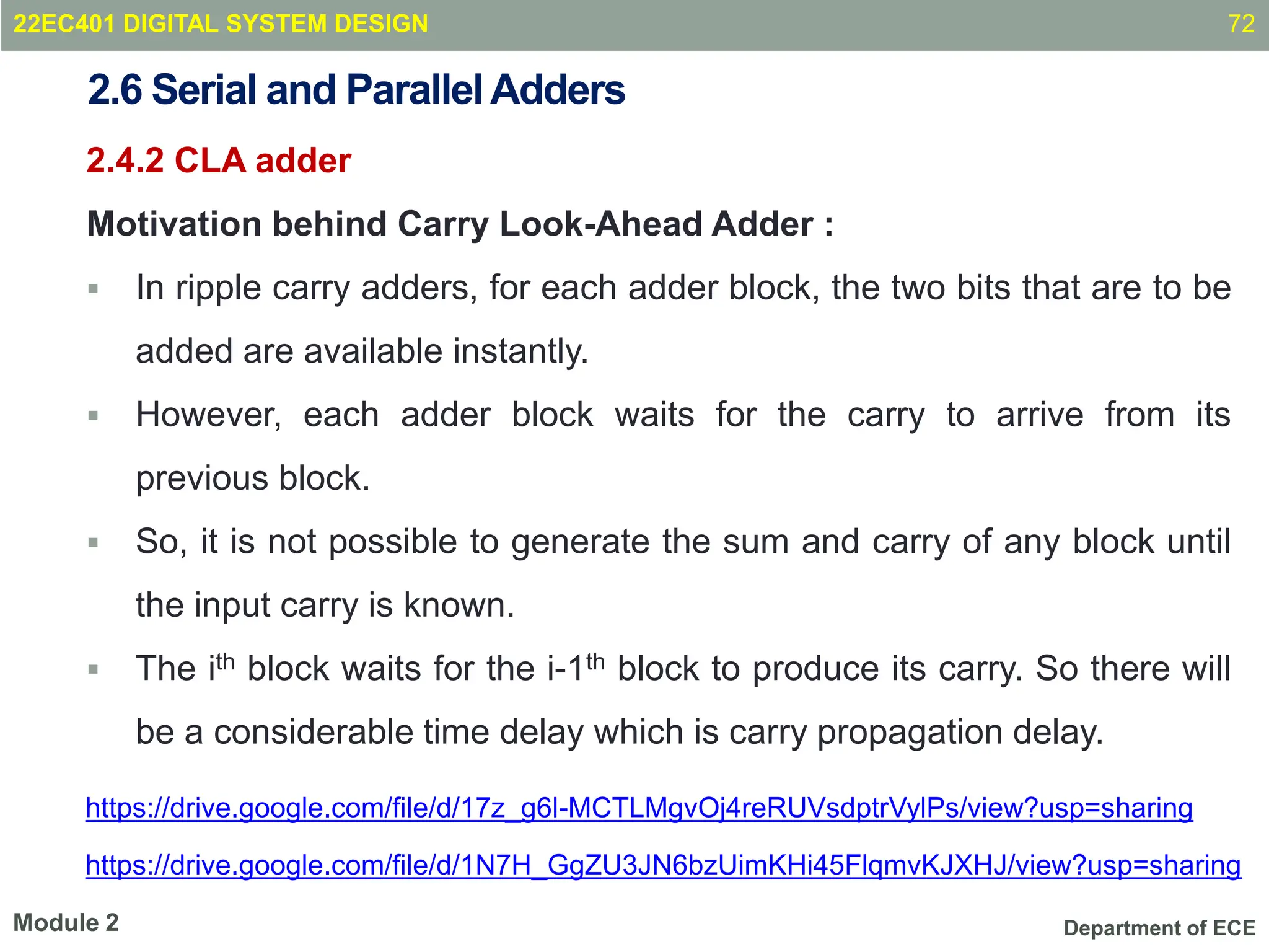 Department of ECE
2.4.2 CLA adder
Motivation behind Carry Look-Ahead Adder :
 In ripple carry adders, for each adder block, the two bits that are to be
added are available instantly.
 However, each adder block waits for the carry to arrive from its
previous block.
 So, it is not possible to generate the sum and carry of any block until
the input carry is known.
 The ith block waits for the i-1th block to produce its carry. So there will
be a considerable time delay which is carry propagation delay.
72
Module 2
2.6 Serial and ParallelAdders
22EC401 DIGITAL SYSTEM DESIGN
https://drive.google.com/file/d/17z_g6l-MCTLMgvOj4reRUVsdptrVylPs/view?usp=sharing
https://drive.google.com/file/d/1N7H_GgZU3JN6bzUimKHi45FlqmvKJXHJ/view?usp=sharing
 