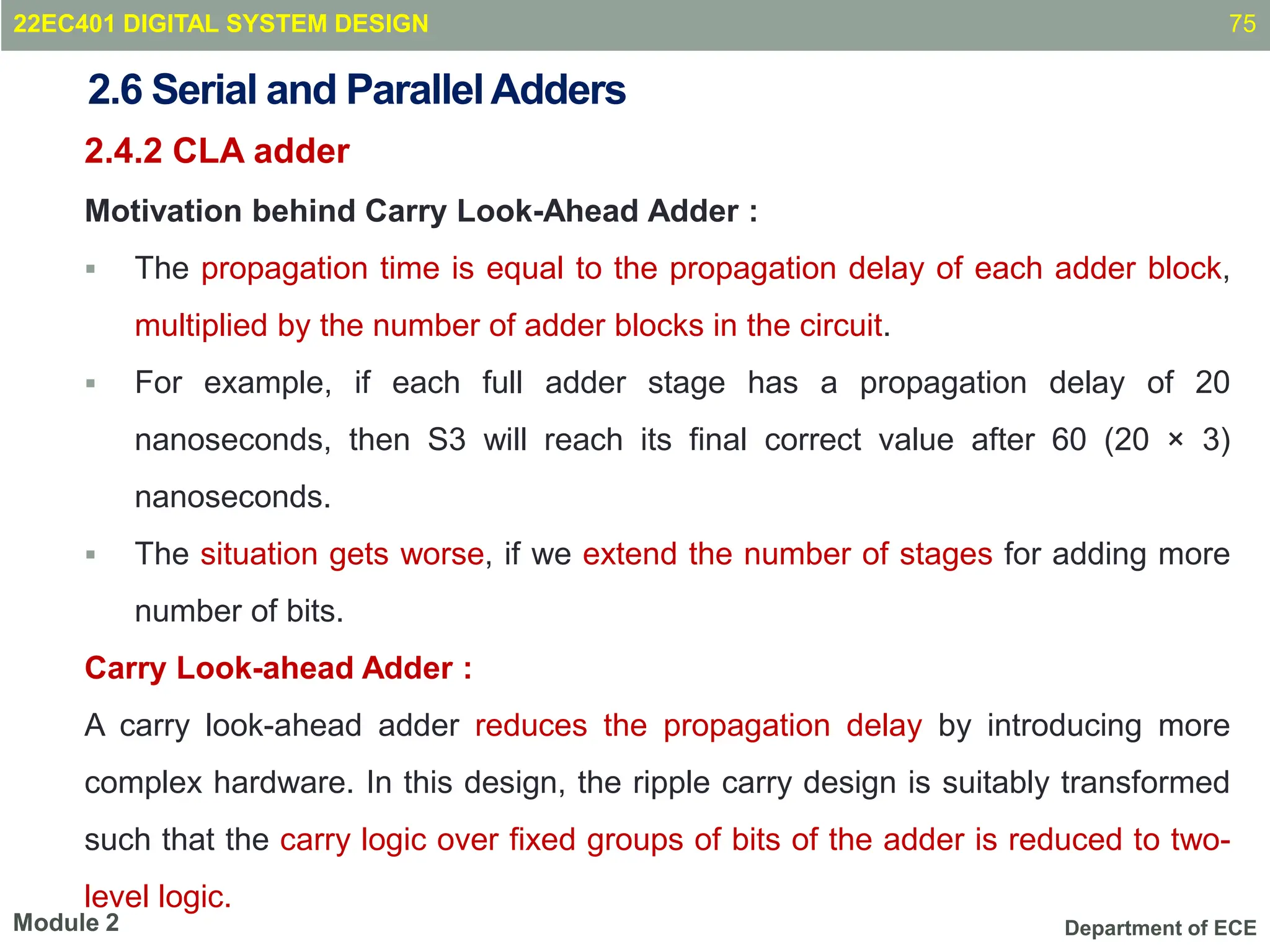 Department of ECE
2.4.2 CLA adder
Motivation behind Carry Look-Ahead Adder :
 The propagation time is equal to the propagation delay of each adder block,
multiplied by the number of adder blocks in the circuit.
 For example, if each full adder stage has a propagation delay of 20
nanoseconds, then S3 will reach its final correct value after 60 (20 × 3)
nanoseconds.
 The situation gets worse, if we extend the number of stages for adding more
number of bits.
Carry Look-ahead Adder :
A carry look-ahead adder reduces the propagation delay by introducing more
complex hardware. In this design, the ripple carry design is suitably transformed
such that the carry logic over fixed groups of bits of the adder is reduced to two-
level logic.
75
Module 2
2.6 Serial and ParallelAdders
22EC401 DIGITAL SYSTEM DESIGN
 