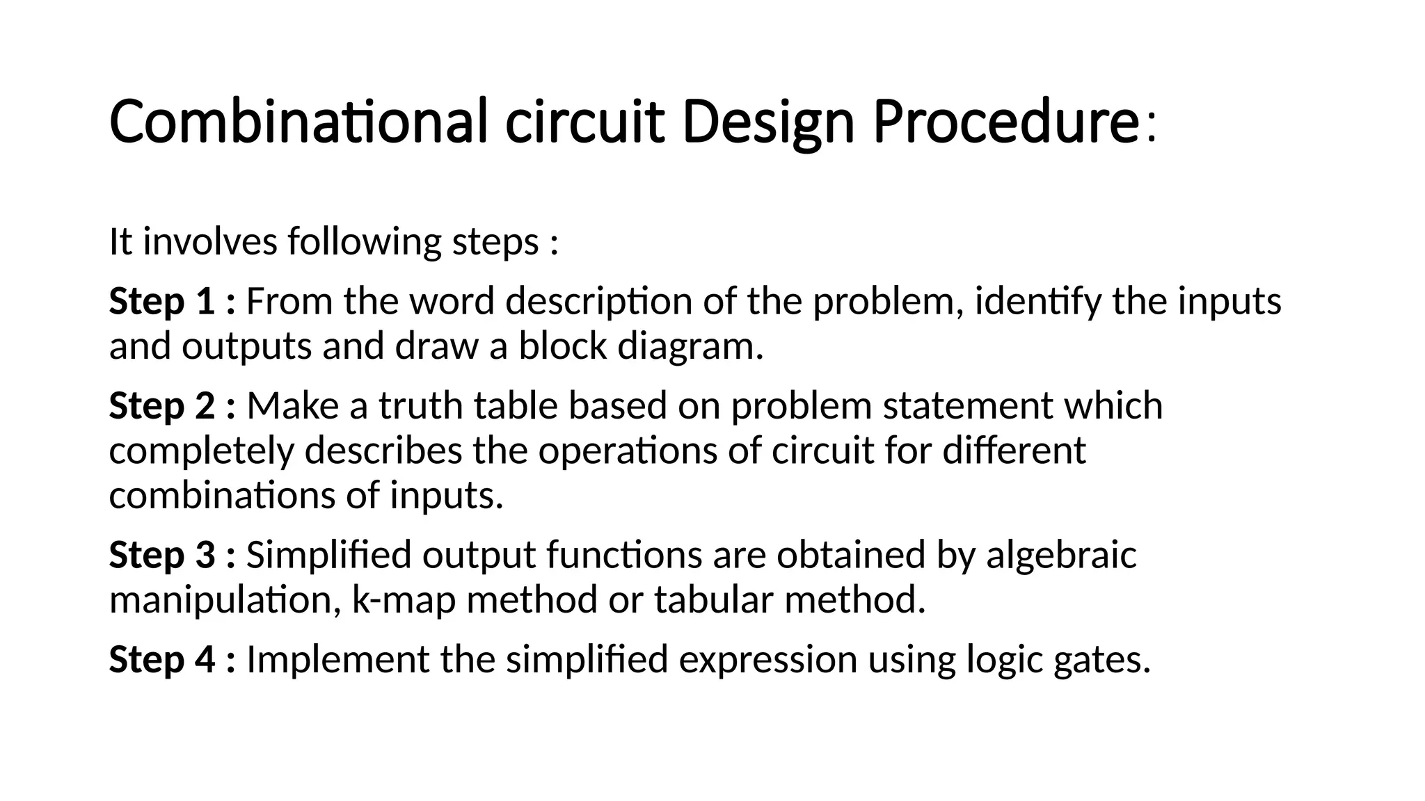 Combinational circuit Design Procedure:
It involves following steps :
Step 1 : From the word description of the problem, identify the inputs
and outputs and draw a block diagram.
Step 2 : Make a truth table based on problem statement which
completely describes the operations of circuit for different
combinations of inputs.
Step 3 : Simplified output functions are obtained by algebraic
manipulation, k-map method or tabular method.
Step 4 : Implement the simplified expression using logic gates.
 