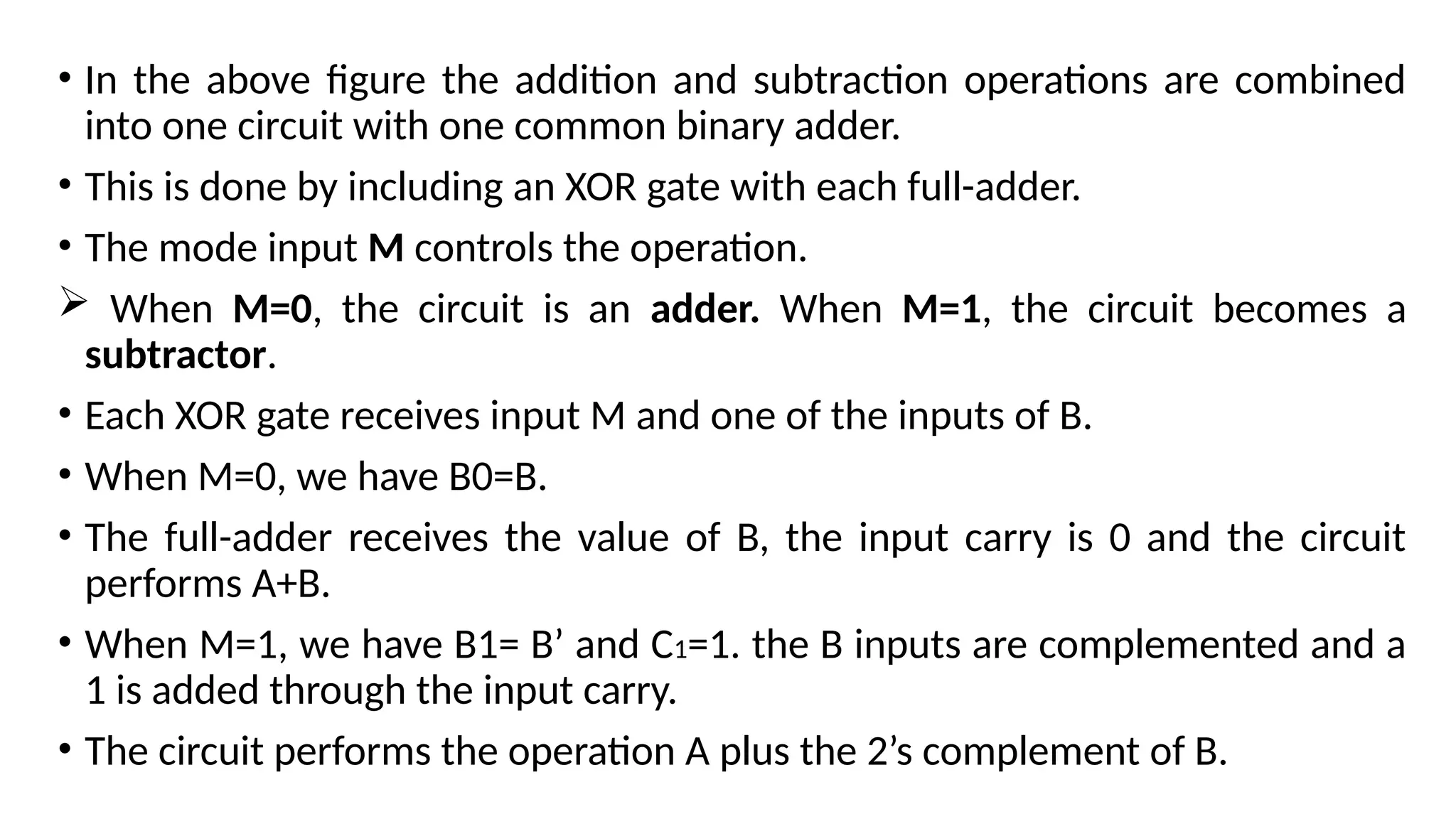 • In the above figure the addition and subtraction operations are combined
into one circuit with one common binary adder.
• This is done by including an XOR gate with each full-adder.
• The mode input M controls the operation.
 When M=0, the circuit is an adder. When M=1, the circuit becomes a
subtractor.
• Each XOR gate receives input M and one of the inputs of B.
• When M=0, we have B0=B.
• The full-adder receives the value of B, the input carry is 0 and the circuit
performs A+B.
• When M=1, we have B1= B’ and C1=1. the B inputs are complemented and a
1 is added through the input carry.
• The circuit performs the operation A plus the 2’s complement of B.
 