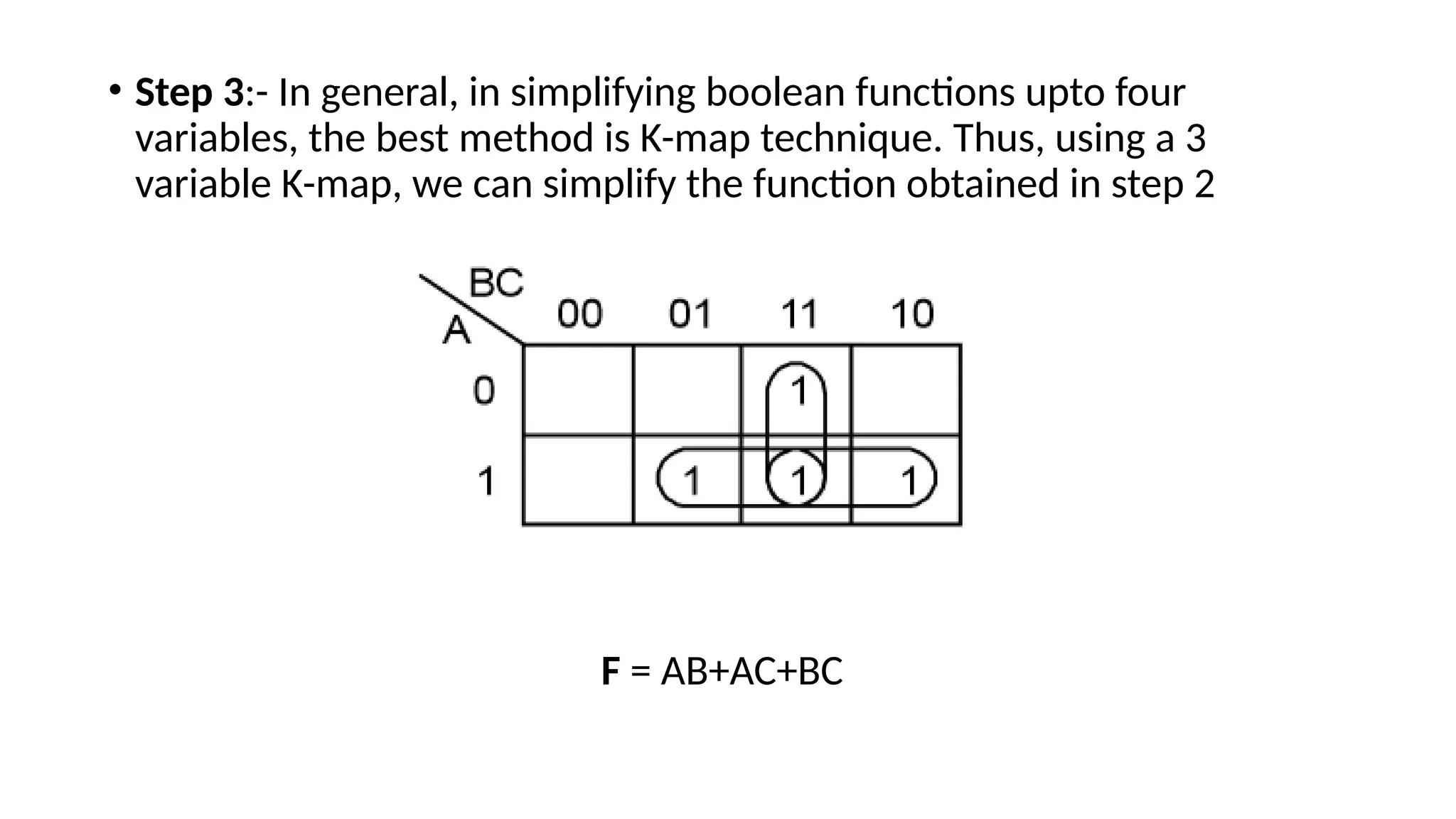 • Step 3:- In general, in simplifying boolean functions upto four
variables, the best method is K-map technique. Thus, using a 3
variable K-map, we can simplify the function obtained in step 2
F = AB+AC+BC
 
