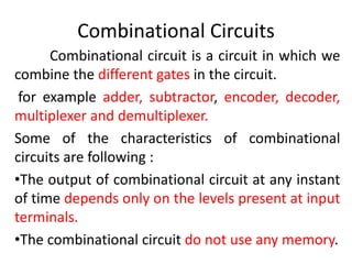 Combinational Circuits
Combinational circuit is a circuit in which we
combine the different gates in the circuit.
for example adder, subtractor, encoder, decoder,
multiplexer and demultiplexer.
Some of the characteristics of combinational
circuits are following :
•The output of combinational circuit at any instant
of time depends only on the levels present at input
terminals.
•The combinational circuit do not use any memory.
 