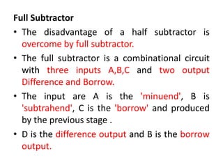 Full Subtractor
• The disadvantage of a half subtractor is
overcome by full subtractor.
• The full subtractor is a combinational circuit
with three inputs A,B,C and two output
Difference and Borrow.
• The input are A is the 'minuend', B is
'subtrahend', C is the 'borrow' and produced
by the previous stage .
• D is the difference output and B is the borrow
output.
 