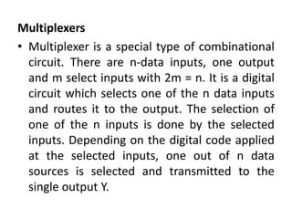 Multiplexers
• Multiplexer is a special type of combinational
circuit. There are n-data inputs, one output
and m select inputs with 2m = n. It is a digital
circuit which selects one of the n data inputs
and routes it to the output. The selection of
one of the n inputs is done by the selected
inputs. Depending on the digital code applied
at the selected inputs, one out of n data
sources is selected and transmitted to the
single output Y.
 